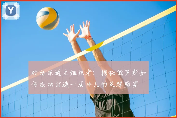 对话东道主组织者:揭秘俄罗斯如何成功打造一届非凡的足球盛宴