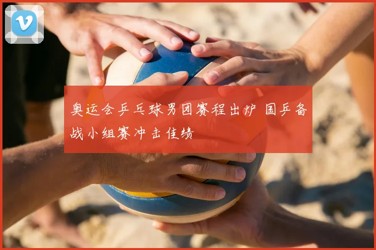 奥运会乒乓球男团赛程出炉 国乒备战小组赛冲击佳绩