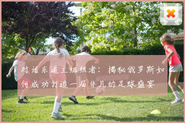 对话东道主组织者：揭秘俄罗斯如何成功打造一届非凡的足球盛宴