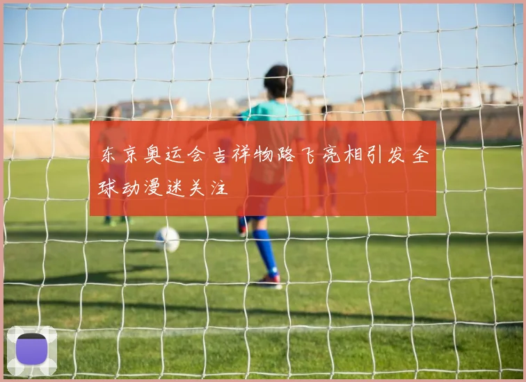 东京奥运会吉祥物路飞亮相引发全球动漫迷关注