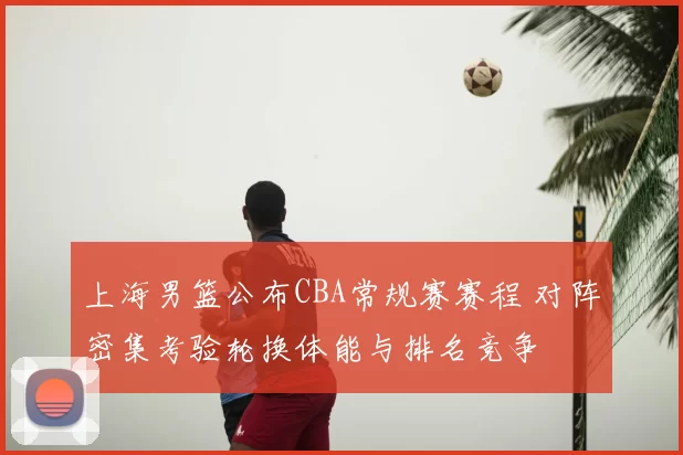 上海男篮公布CBA常规赛赛程 对阵密集考验轮换体能与排名竞争