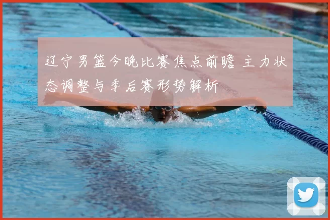 辽宁男篮今晚比赛焦点前瞻 主力状态调整与季后赛形势解析