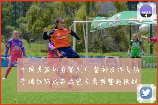 中国男篮热身赛失利 替补发挥与防守端缺陷成备战重点需调整轮换战术