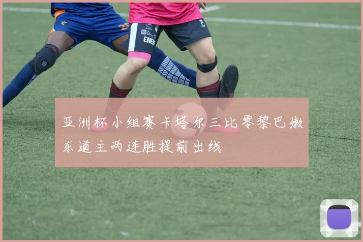 亚洲杯小组赛卡塔尔三比零黎巴嫩东道主两连胜提前出线