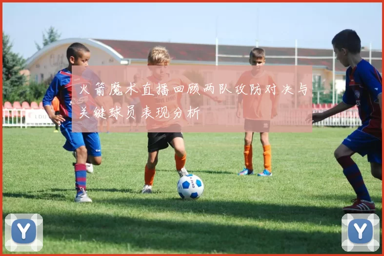 火箭魔术直播回顾两队攻防对决与关键球员表现分析