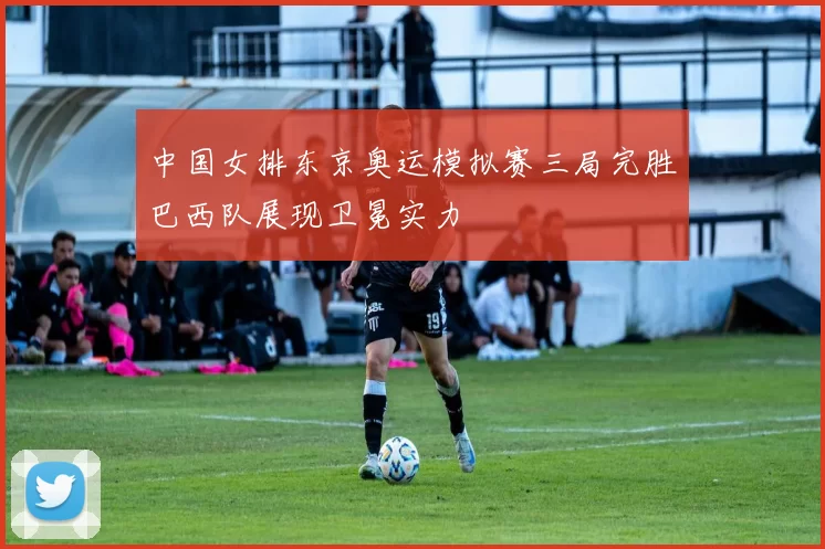 中国女排东京奥运模拟赛三局完胜巴西队展现卫冕实力