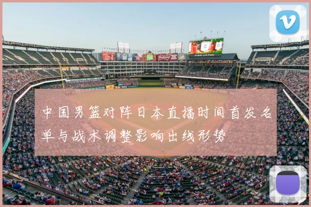 中国男篮对阵日本直播时间首发名单与战术调整影响出线形势