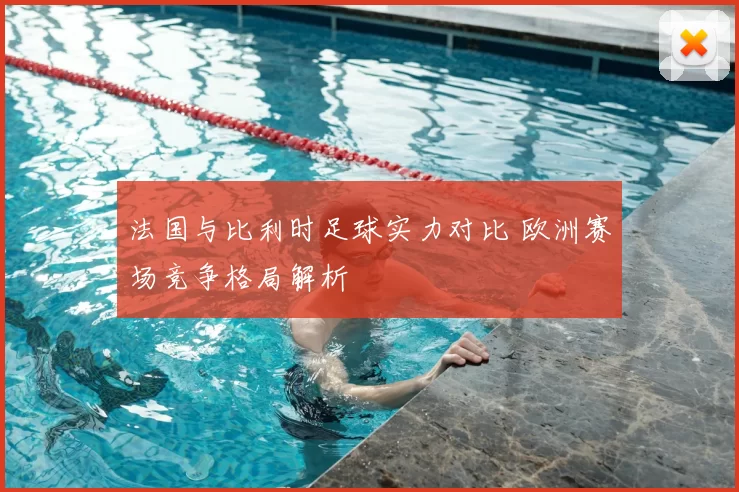 法国与比利时足球实力对比 欧洲赛场竞争格局解析