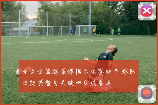 全运会篮球录像揭示比赛细节 球队攻防调整与关键回合成看点