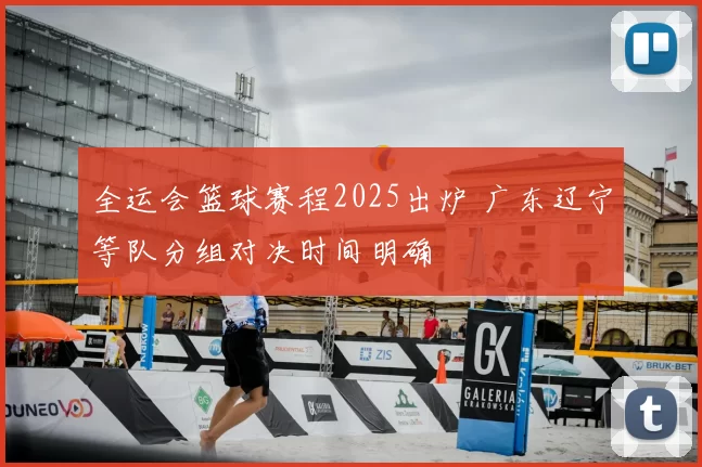 全运会篮球赛程2025出炉 广东辽宁等队分组对决时间明确