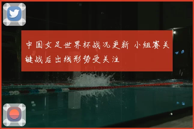 中国女足世界杯战况更新 小组赛关键战后出线形势受关注