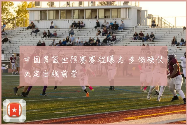 中国男篮世预赛赛程曝光 多场硬仗决定出线前景