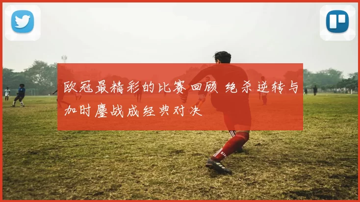 欧冠最精彩的比赛回顾 绝杀逆转与加时鏖战成经典对决