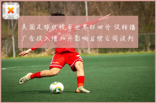 美国足球收视率世界杯回升 促转播广告投入增加并影响后续合同谈判