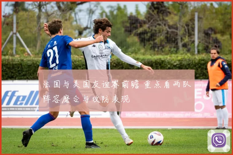 法国与美国友谊赛前瞻 重点看两队阵容磨合与攻防表现