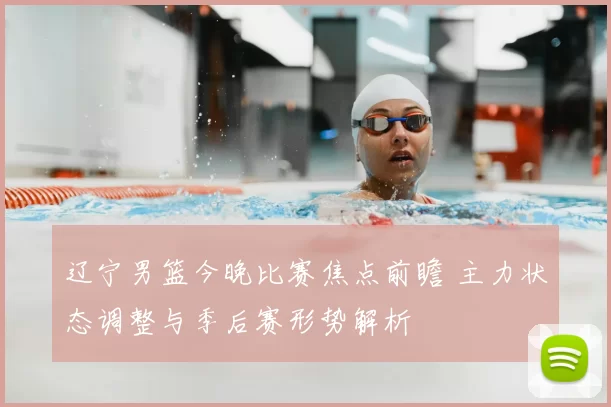辽宁男篮今晚比赛焦点前瞻 主力状态调整与季后赛形势解析