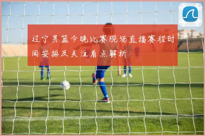 辽宁男篮今晚比赛现场直播赛程时间安排及关注看点解析