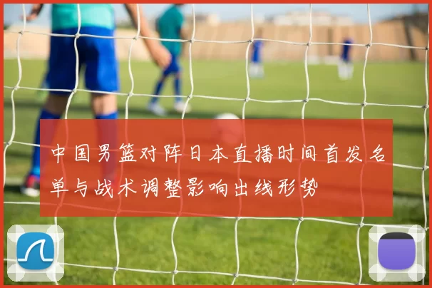 中国男篮对阵日本直播时间首发名单与战术调整影响出线形势