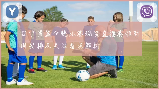 辽宁男篮今晚比赛现场直播赛程时间安排及关注看点解析