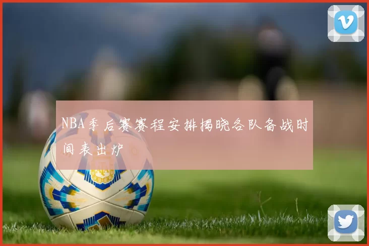 NBA季后赛赛程安排揭晓各队备战时间表出炉