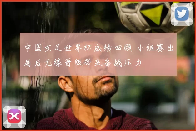 中国女足世界杯成绩回顾 小组赛出局后无缘晋级带来备战压力