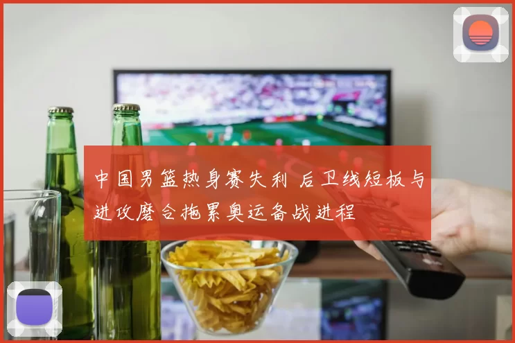 中国男篮热身赛失利 后卫线短板与进攻磨合拖累奥运备战进程