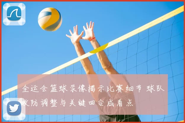 全运会篮球录像揭示比赛细节 球队攻防调整与关键回合成看点