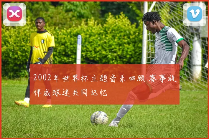 2002年世界杯主题音乐回顾 赛事旋律成球迷共同记忆