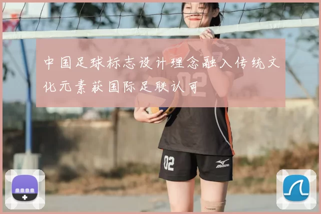 中国足球标志设计理念融入传统文化元素获国际足联认可