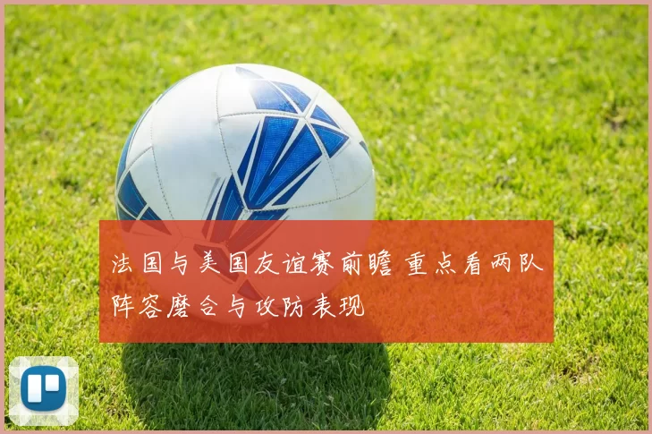法国与美国友谊赛前瞻 重点看两队阵容磨合与攻防表现