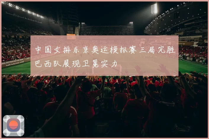中国女排东京奥运模拟赛三局完胜巴西队展现卫冕实力