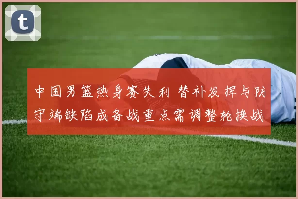 中国男篮热身赛失利 替补发挥与防守端缺陷成备战重点需调整轮换战术