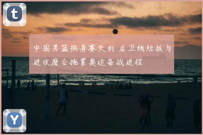 中国男篮热身赛失利 后卫线短板与进攻磨合拖累奥运备战进程