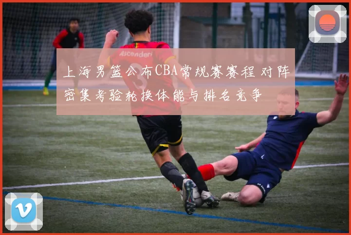 上海男篮公布CBA常规赛赛程 对阵密集考验轮换体能与排名竞争