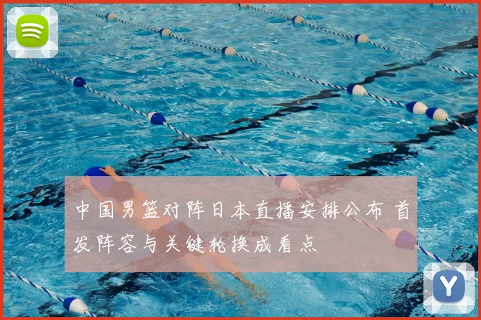 中国男篮对阵日本直播安排公布 首发阵容与关键轮换成看点