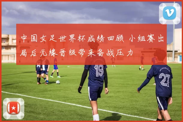 中国女足世界杯成绩回顾 小组赛出局后无缘晋级带来备战压力