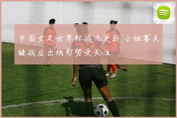 中国女足世界杯战况更新 小组赛关键战后出线形势受关注