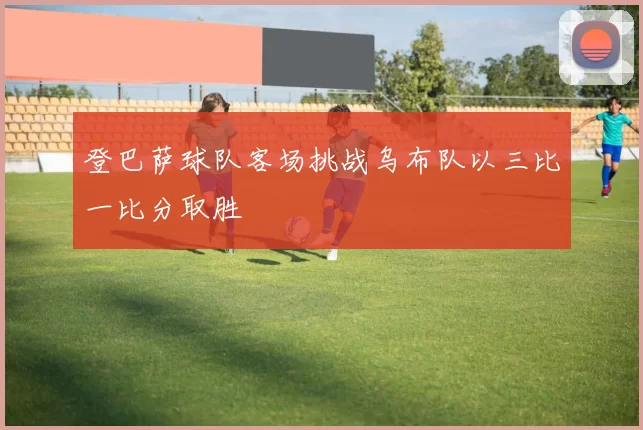 登巴萨球队客场挑战乌布队以三比一比分取胜