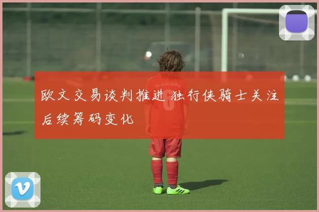 欧文交易谈判推进 独行侠骑士关注后续筹码变化