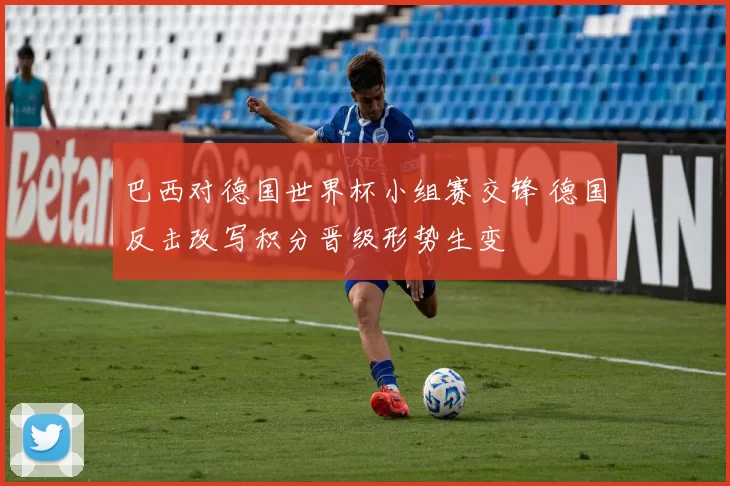 巴西对德国世界杯小组赛交锋 德国反击改写积分晋级形势生变