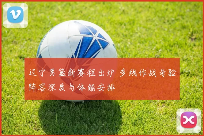 辽宁男篮新赛程出炉 多线作战考验阵容深度与体能安排