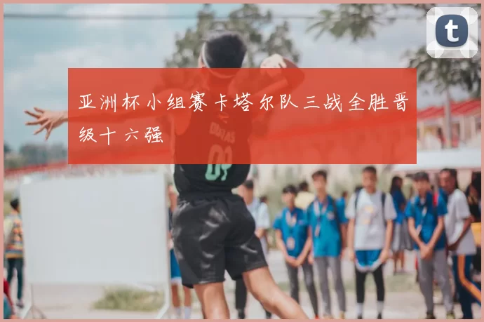 亚洲杯小组赛卡塔尔队三战全胜晋级十六强