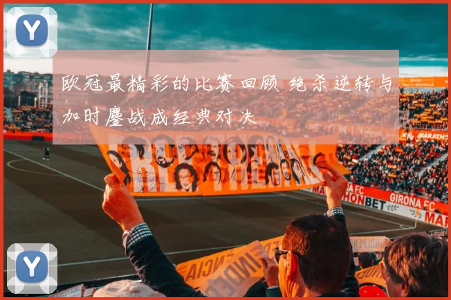 欧冠最精彩的比赛回顾 绝杀逆转与加时鏖战成经典对决